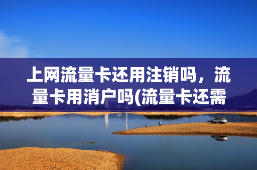 上网流量卡还用注销吗，流量卡用消户吗(流量卡还需要注销吗)