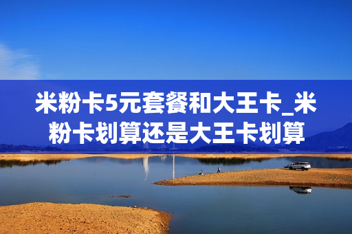 米粉卡5元套餐和大王卡_米粉卡划算还是大王卡划算