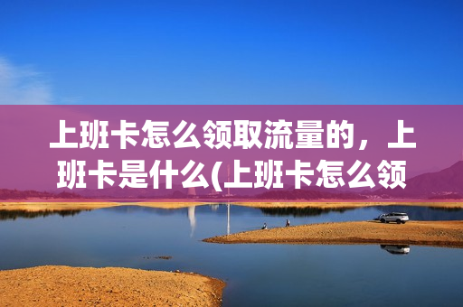 上班卡怎么领取流量的，上班卡是什么(上班卡怎么领取流量的,上班卡是什么样子的)