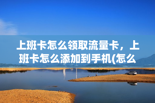 上班卡怎么领取流量卡，上班卡怎么添加到手机(怎么把上班卡读入手机)