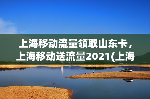上海移动流量领取山东卡，上海移动送流量2021(上海移动老客户送流量)