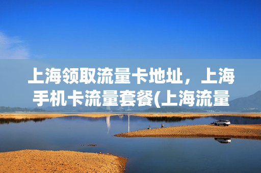 上海领取流量卡地址，上海手机卡流量套餐(上海流量卡无限不限速全国通用)