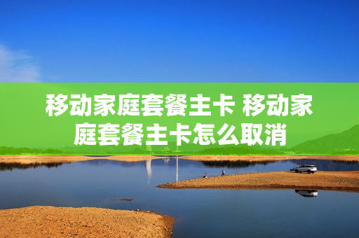 移动家庭套餐主卡 移动家庭套餐主卡怎么取消