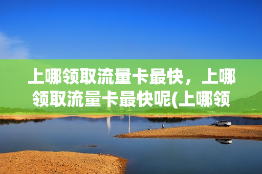 上哪领取流量卡最快，上哪领取流量卡最快呢(上哪领取流量卡最快,上哪领取流量卡最快呢)