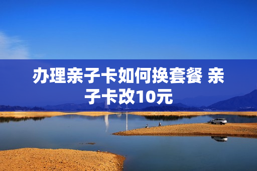 办理亲子卡如何换套餐 亲子卡改10元