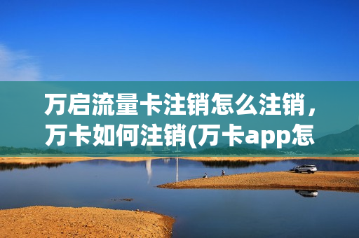 万启流量卡注销怎么注销，万卡如何注销(万卡app怎么样)