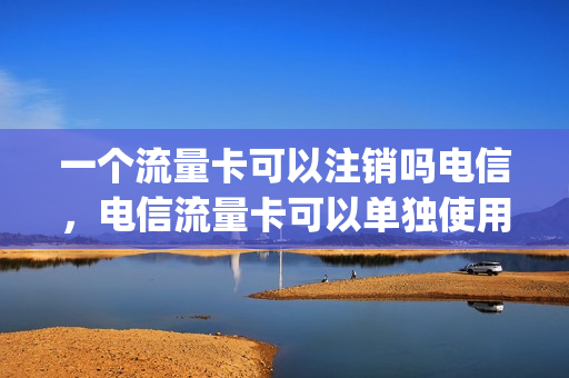 一个流量卡可以注销吗电信，电信流量卡可以单独使用吗(电信流量卡可以取消套餐啊)