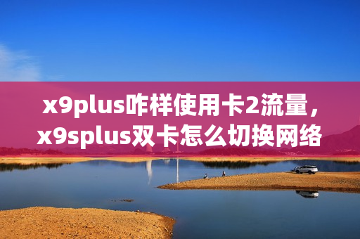 x9plus咋样使用卡2流量，x9splus双卡怎么切换网络(x9怎么设置双卡网络)