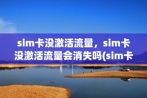 sim卡没激活流量，sim卡没激活流量会消失吗(sim卡没激活有信号吗)