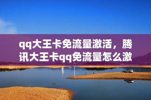 qq大王卡免流量激活，腾讯大王卡qq免流量怎么激活(大王卡怎样激活qq免流)