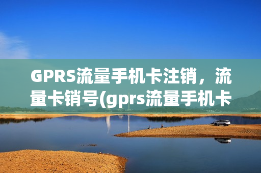 GPRS流量手机卡注销，流量卡销号(gprs流量手机卡注销,流量卡销号了吗)