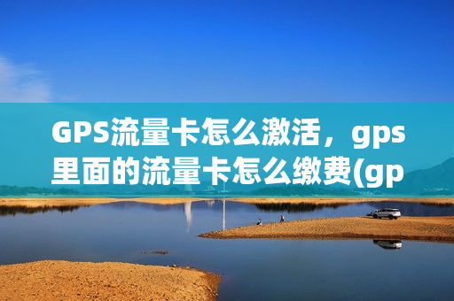 GPS流量卡怎么激活，gps里面的流量卡怎么缴费(gps流量卡是什么意思)