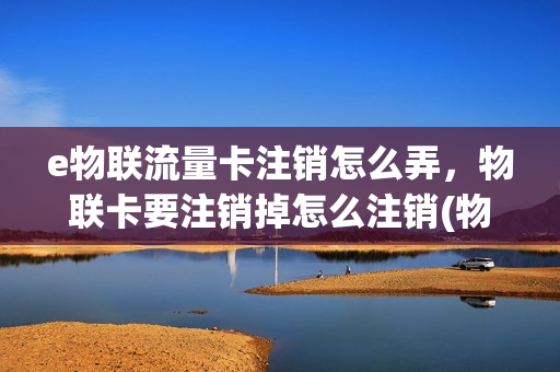 e物联流量卡注销怎么弄，物联卡要注销掉怎么注销(物联卡注销流程)