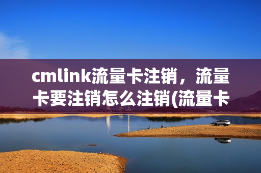 cmlink流量卡注销，流量卡要注销怎么注销(流量卡咋注销)