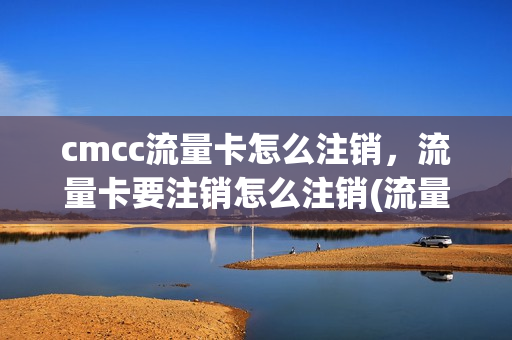 cmcc流量卡怎么注销，流量卡要注销怎么注销(流量卡销户怎么取消)