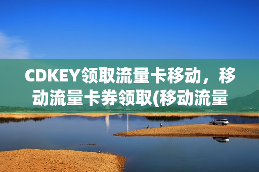 CDKEY领取流量卡移动，移动流量卡券领取(移动流量优惠券领取)