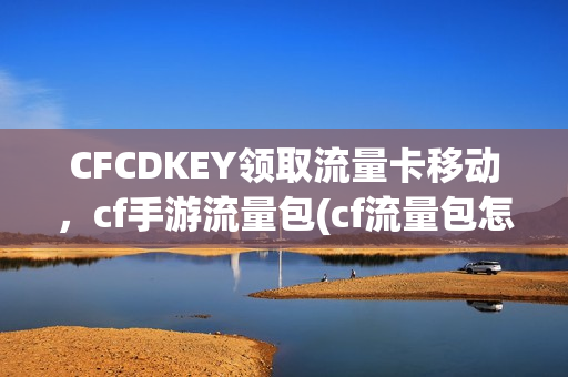 CFCDKEY领取流量卡移动，cf手游流量包(cf流量包怎么退订教程)