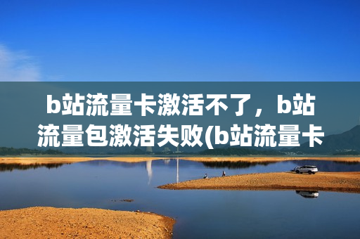 b站流量卡激活不了，b站流量包激活失败(b站流量卡激活可不可以不用)
