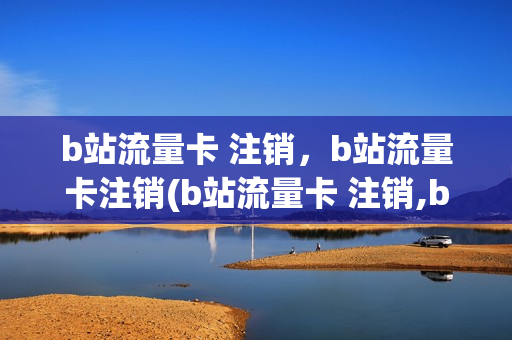 b站流量卡 注销，b站流量卡注销(b站流量卡 注销,b站流量卡注销还能用吗)