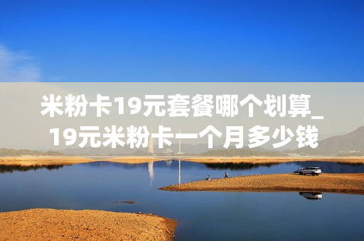 米粉卡19元套餐哪个划算_19元米粉卡一个月多少钱