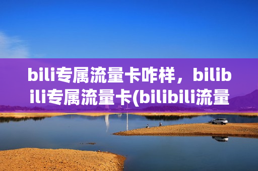 bili专属流量卡咋样，bilibili专属流量卡(bilibili流量卡划算吗)