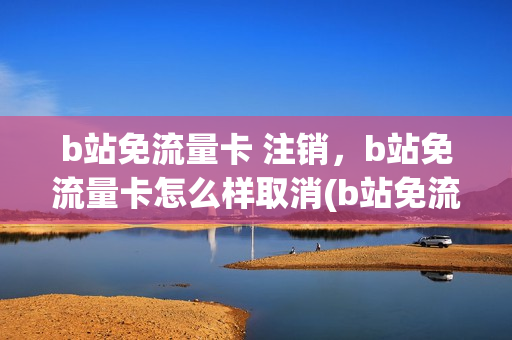 b站免流量卡 注销，b站免流量卡怎么样取消(b站免流卡注销后钱会退吗)