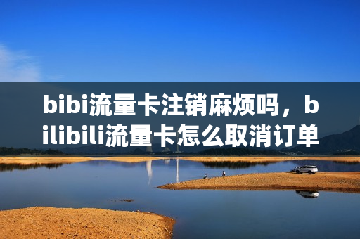 bibi流量卡注销麻烦吗，bilibili流量卡怎么取消订单(b站流量卡怎么取消订单)