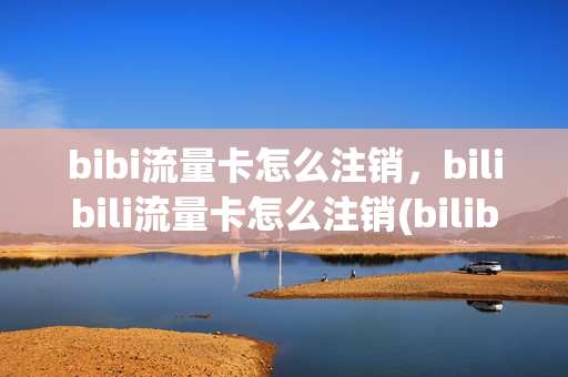 bibi流量卡怎么注销，bilibili流量卡怎么注销(bilibili免流量卡怎么退订)