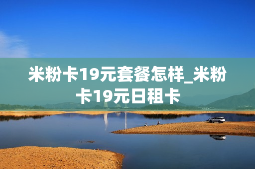 米粉卡19元套餐怎样_米粉卡19元日租卡