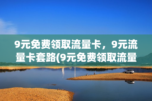 9元免费领取流量卡，9元流量卡套路(9元免费领取流量卡,9元流量卡套路是真的吗)