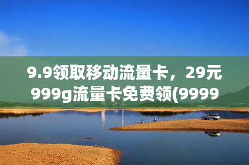9.9领取移动流量卡，29元999g流量卡免费领(9999到10086领流量)