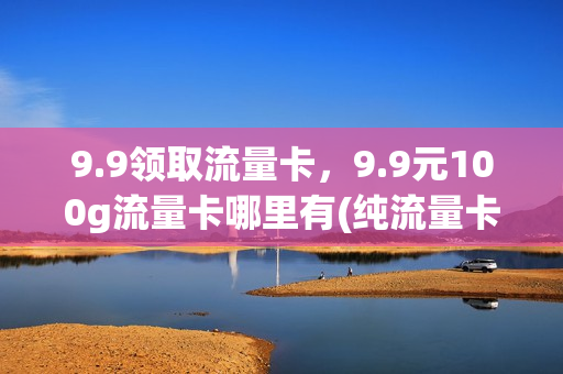 9.9领取流量卡，9.9元100g流量卡哪里有(纯流量卡免费领取9.9包100g流量申请)