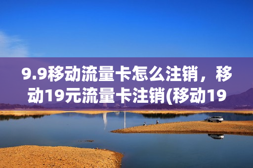 9.9移动流量卡怎么注销，移动19元流量卡注销(移动19元流量卡怎么取消)