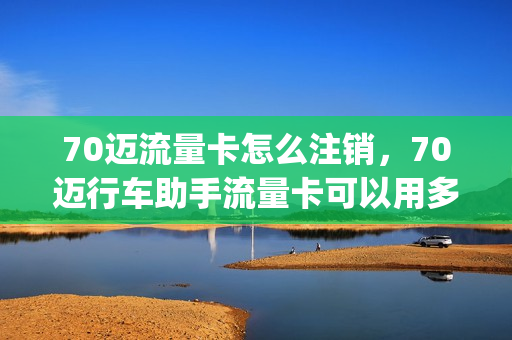 70迈流量卡怎么注销，70迈行车助手流量卡可以用多久(70迈行车记录仪流量卡)