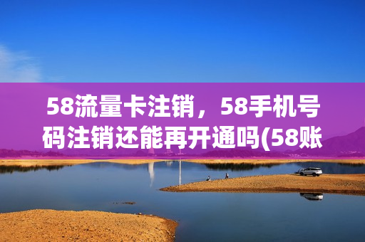 58流量卡注销，58手机号码注销还能再开通吗(58账号注销后信息会不会清除)
