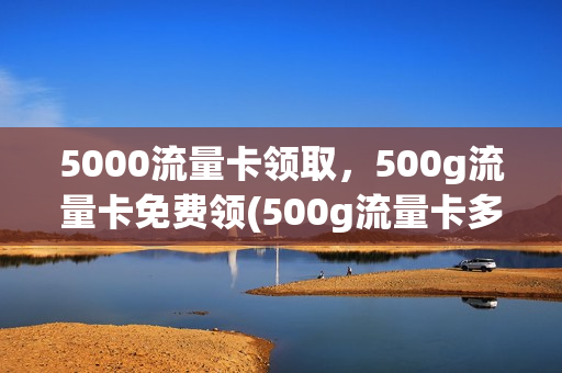 5000流量卡领取，500g流量卡免费领(500g流量卡多少钱)