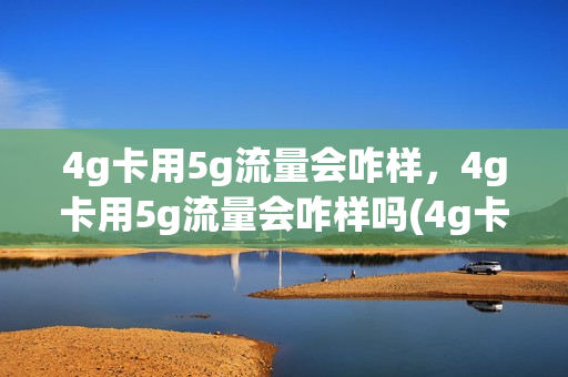 4g卡用5g流量会咋样，4g卡用5g流量会咋样吗(4g卡用5g流量会怎么样)
