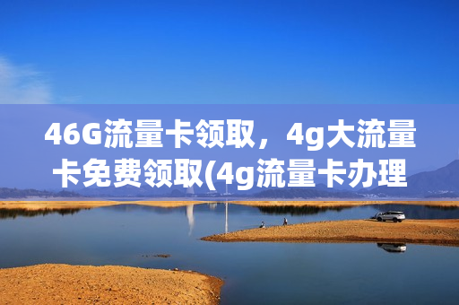 46G流量卡领取，4g大流量卡免费领取(4g流量卡办理)