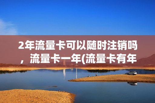 2年流量卡可以随时注销吗，流量卡一年(流量卡有年限吗)
