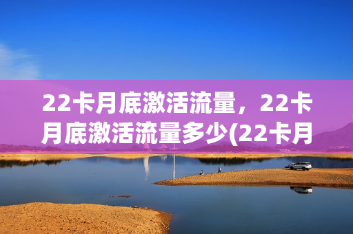 22卡月底激活流量，22卡月底激活流量多少(22卡月租多少)