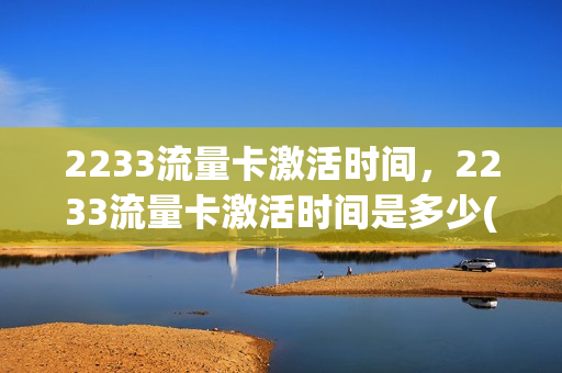 2233流量卡激活时间，2233流量卡激活时间是多少(2233流量卡激活时间,2233流量卡激活时间是多少)