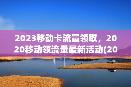 2023移动卡流量领取，2020移动领流量最新活动(2020年移动流量免费领)