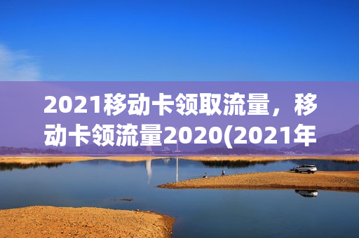 2021移动卡领取流量，移动卡领流量2020(2021年移动领取流量)