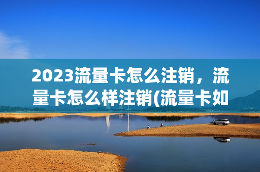 2023流量卡怎么注销，流量卡怎么样注销(流量卡如何销户)