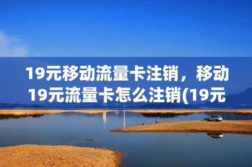 19元移动流量卡注销，移动19元流量卡怎么注销(19元移动流量卡注销,移动19元流量卡怎么注销呢)