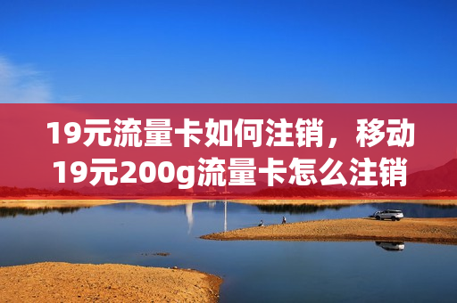 19元流量卡如何注销，移动19元200g流量卡怎么注销(移动19元流量卡可以注销吗)