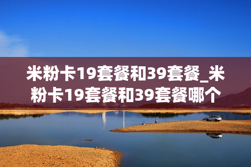 米粉卡19套餐和39套餐_米粉卡19套餐和39套餐哪个划算