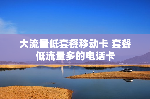 大流量低套餐移动卡 套餐低流量多的电话卡