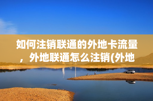 如何注销联通的外地卡流量，外地联通怎么注销(外地联通卡怎样注销)
