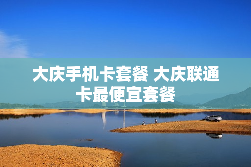 大庆手机卡套餐 大庆联通卡最便宜套餐